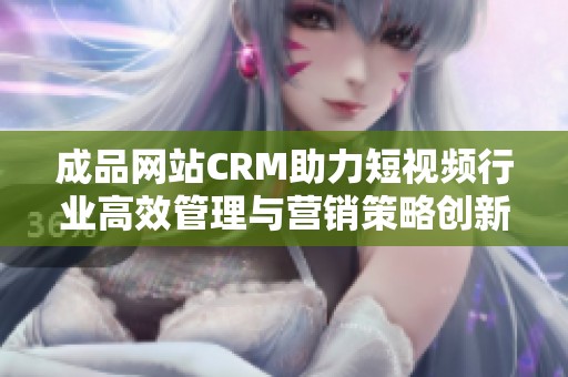 成品网站CRM助力短视频行业高效管理与营销策略创新