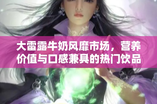大雷露牛奶风靡市场，营养价值与口感兼具的热门饮品