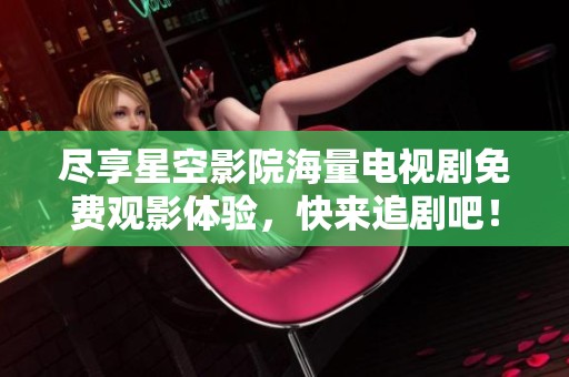 尽享星空影院海量电视剧免费观影体验，快来追剧吧！
