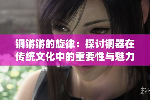 铜锵锵的旋律：探讨铜器在传统文化中的重要性与魅力