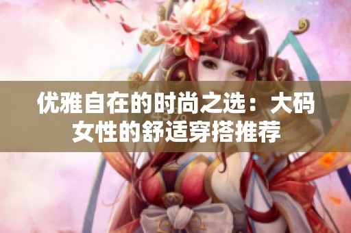 优雅自在的时尚之选：大码女性的舒适穿搭推荐