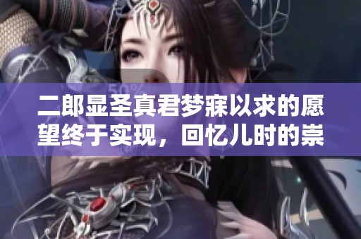 二郎显圣真君梦寐以求的愿望终于实现，回忆儿时的崇敬与期待