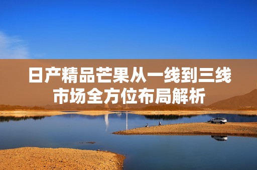 日产精品芒果从一线到三线市场全方位布局解析