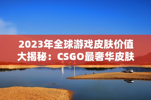 2023年全球游戏皮肤价值大揭秘：CSGO最奢华皮肤排行榜解析
