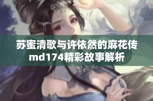 苏蜜清歌与许依然的麻花传md174精彩故事解析