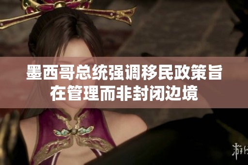 墨西哥总统强调移民政策旨在管理而非封闭边境