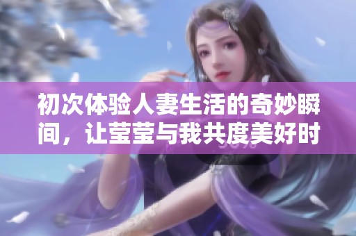 初次体验人妻生活的奇妙瞬间，让莹莹与我共度美好时光