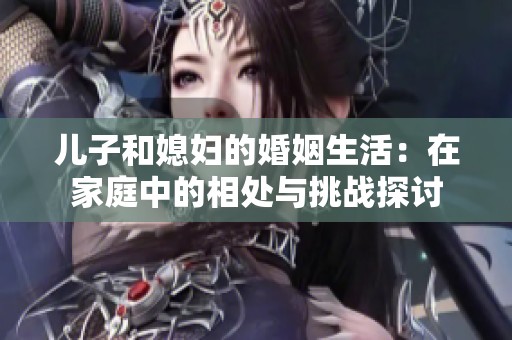 儿子和媳妇的婚姻生活：在家庭中的相处与挑战探讨