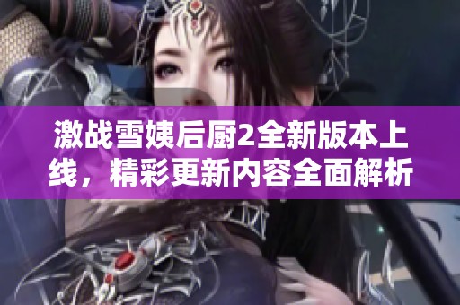 激战雪姨后厨2全新版本上线，精彩更新内容全面解析