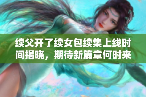 续父开了续女包续集上线时间揭晓，期待新篇章何时来临