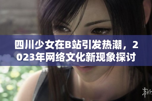四川少女在B站引发热潮，2023年网络文化新现象探讨