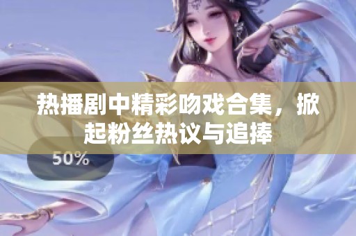 热播剧中精彩吻戏合集，掀起粉丝热议与追捧