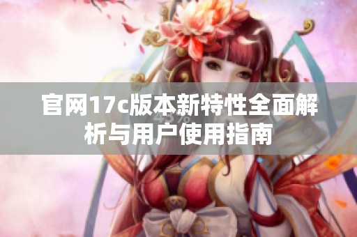 官网17c版本新特性全面解析与用户使用指南