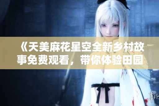 《天美麻花星空全新乡村故事免费观看，带你体验田园生活的魅力》