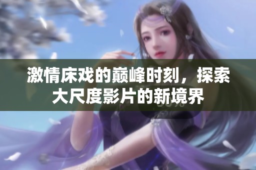 激情床戏的巅峰时刻，探索大尺度影片的新境界