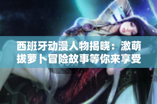 西班牙动漫人物揭晓：激萌拔萝卜冒险故事等你来享受
