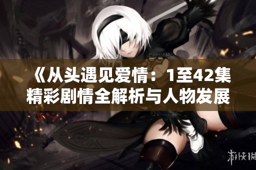 《从头遇见爱情：1至42集精彩剧情全解析与人物发展探讨》