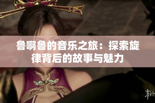 鲁啊鲁的音乐之旅：探索旋律背后的故事与魅力
