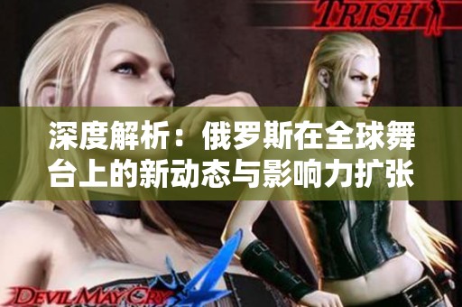 深度解析：俄罗斯在全球舞台上的新动态与影响力扩张