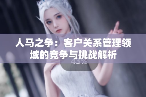 人马之争：客户关系管理领域的竞争与挑战解析