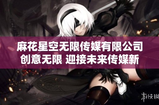 麻花星空无限传媒有限公司创意无限 迎接未来传媒新风潮