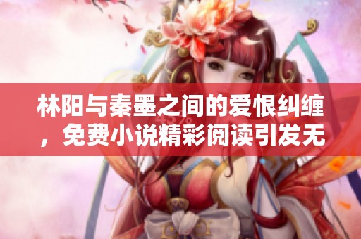 林阳与秦墨之间的爱恨纠缠，免费小说精彩阅读引发无限遐想