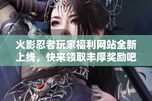 火影忍者玩家福利网站全新上线，快来领取丰厚奖励吧
