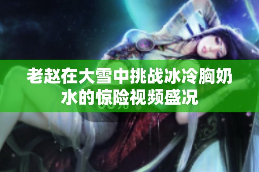 老赵在大雪中挑战冰冷胸奶水的惊险视频盛况