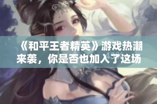 《和平王者精英》游戏热潮来袭，你是否也加入了这场战斗的盛宴？