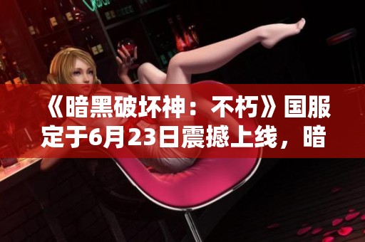 《暗黑破坏神：不朽》国服定于6月23日震撼上线，暗黑4是否也将公测？