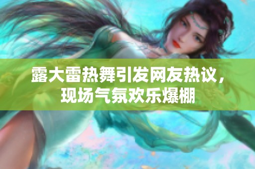 露大雷热舞引发网友热议，现场气氛欢乐爆棚