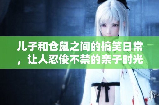儿子和仓鼠之间的搞笑日常，让人忍俊不禁的亲子时光