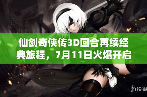仙剑奇侠传3D回合再续经典旅程，7月11日火爆开启不删档预约！