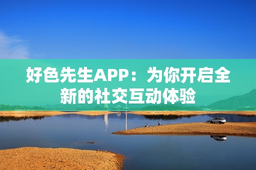 好色先生APP：为你开启全新的社交互动体验