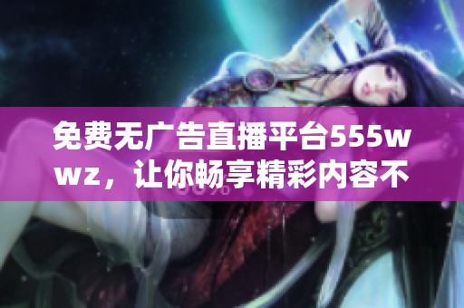 免费无广告直播平台555wwz，让你畅享精彩内容不再孤单