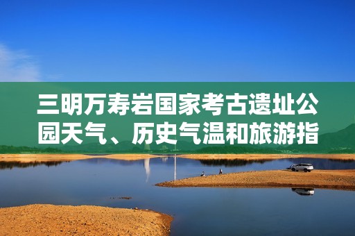 三明万寿岩国家考古遗址公园天气、历史气温和旅游指数全解读