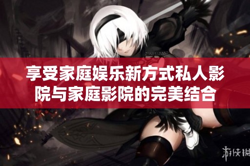 享受家庭娱乐新方式私人影院与家庭影院的完美结合