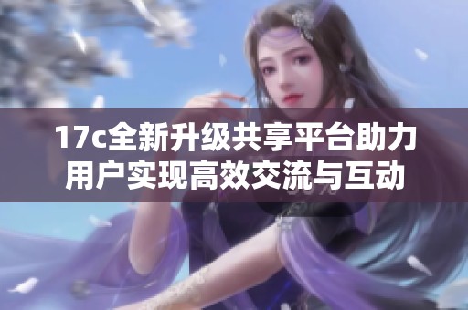 17c全新升级共享平台助力用户实现高效交流与互动