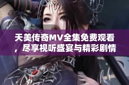 天美传奇MV全集免费观看，尽享视听盛宴与精彩剧情展现