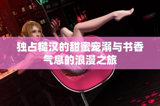 独占糙汉的甜蜜宠溺与书香气息的浪漫之旅