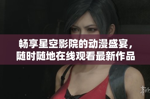 畅享星空影院的动漫盛宴，随时随地在线观看最新作品