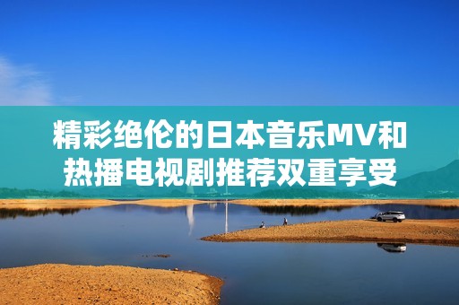 精彩绝伦的日本音乐MV和热播电视剧推荐双重享受