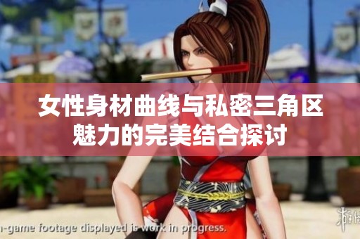 女性身材曲线与私密三角区魅力的完美结合探讨