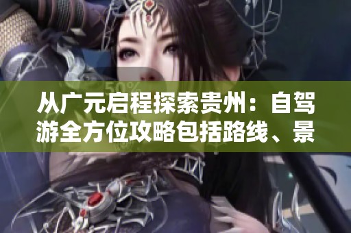 从广元启程探索贵州：自驾游全方位攻略包括路线、景点与美食推荐