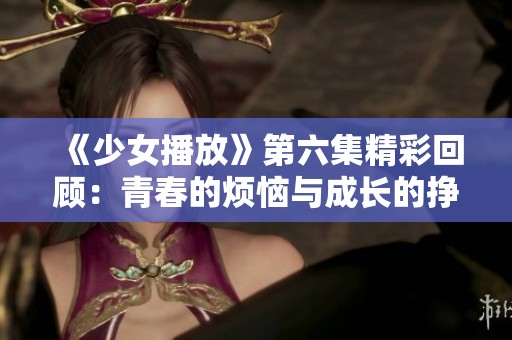 《少女播放》第六集精彩回顾：青春的烦恼与成长的挣扎