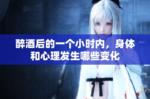 醉酒后的一个小时内，身体和心理发生哪些变化