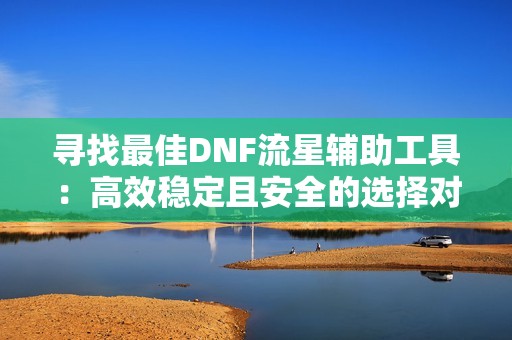 寻找最佳DNF流星辅助工具：高效稳定且安全的选择对比分析