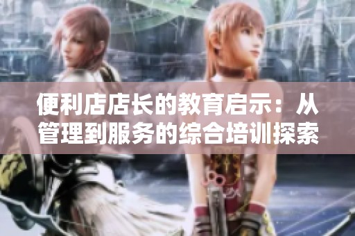 便利店店长的教育启示：从管理到服务的综合培训探索