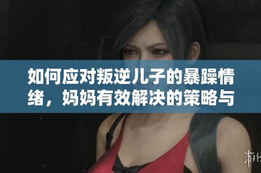 如何应对叛逆儿子的暴躁情绪，妈妈有效解决的策略与建议