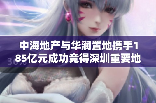 中海地产与华润置地携手185亿元成功竞得深圳重要地块